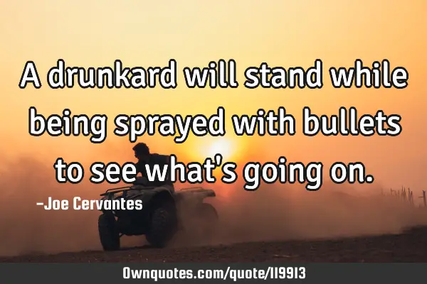 A drunkard will stand while being sprayed with bullets to see what