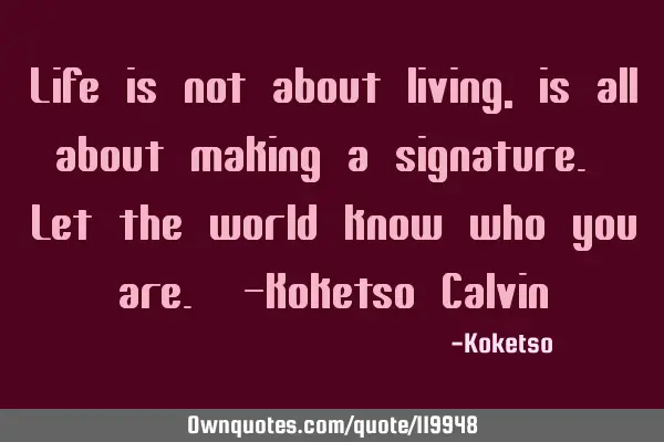 Life is not about living, is all about making a signature. Let the world know who you are. -Koketso