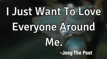 I Just Want To Love Everyone Around Me.