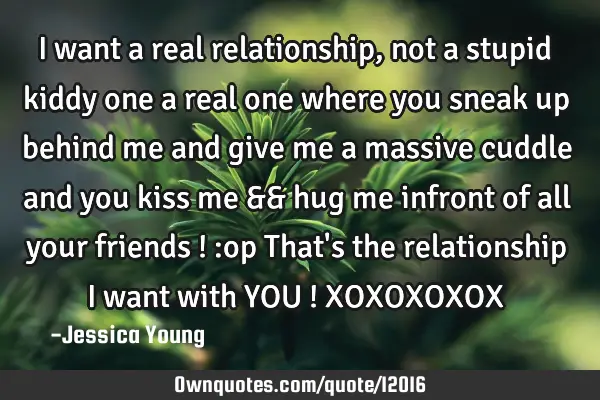I want a real relationship , not a stupid kiddy one a real one where you sneak up behind me and