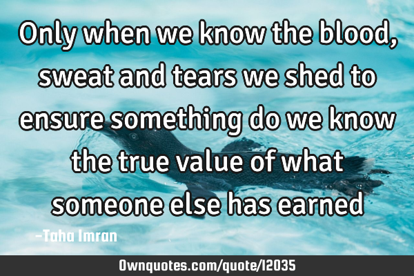 Only when we know the blood, sweat and tears we shed to ensure something do we know the true value