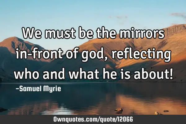 We must be the mirrors in-front of god, reflecting who and what he is about!