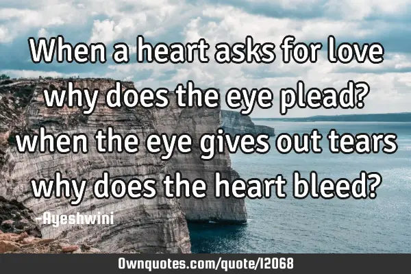 When a heart asks for love why does the eye plead? when the eye gives out tears why does the heart