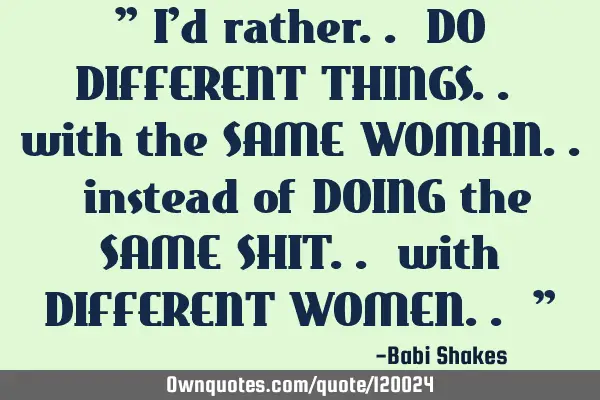 " I’d rather.. DO DIFFERENT THINGS.. with the SAME WOMAN.. instead of DOING the SAME SHIT.. with D