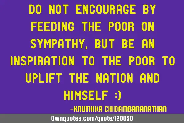 Do not encourage by feeding the poor on sympathy,but be an inspiration to the poor to uplift the