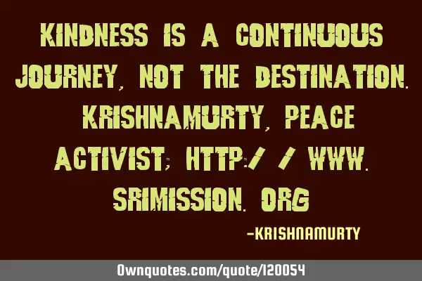 KINDNESS IS A CONTINUOUS JOURNEY, NOT THE DESTINATION. KRISHNAMURTY, PEACE ACTIVIST; http://