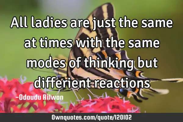All ladies are just the same at times with the same modes of thinking but differient