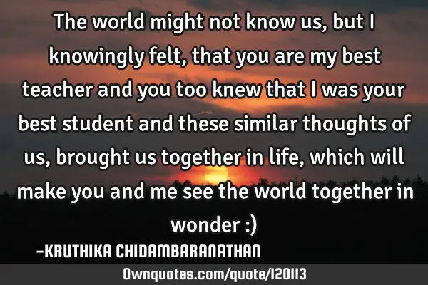 The world might not know us, but I knowingly felt,that you are my best teacher and you too knew