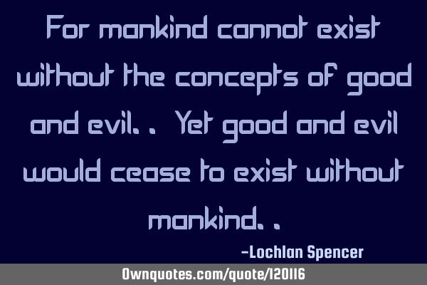 For mankind cannot exist without the concepts of good and evil.. Yet good and evil would cease to