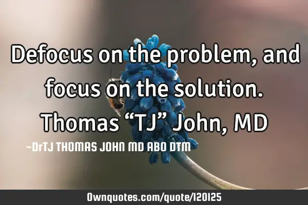 Defocus on the problem, and focus on the solution. Thomas “TJ” John, MD