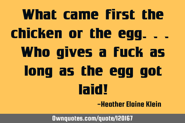 What came first the chicken or the egg... Who gives a fuck as long as the egg got laid!