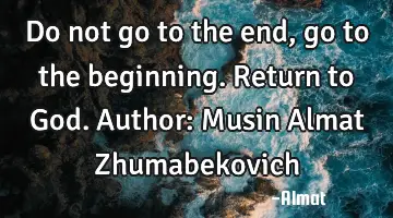 Do not go to the end, go to the beginning. Return to God. Author: Musin Almat Zhumabekovich