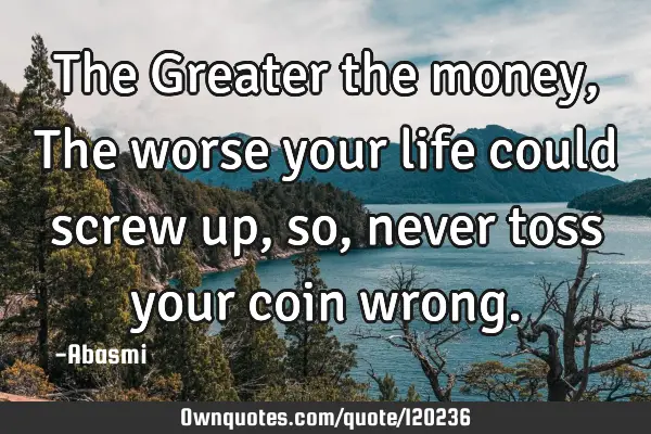The Greater the money,The worse your life could screw up,so, never toss your coin