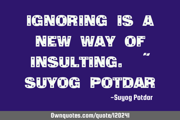 Ignoring is a new way of insulting. ~ Suyog P