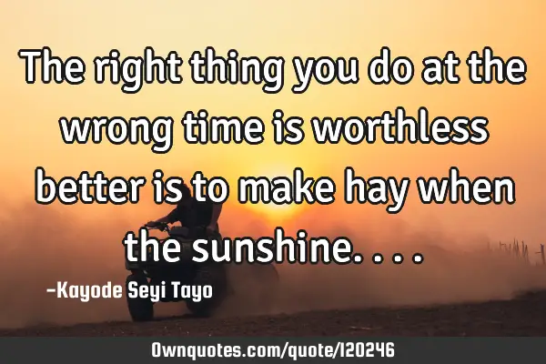The right thing you do at the wrong time is worthless better is to make hay when the