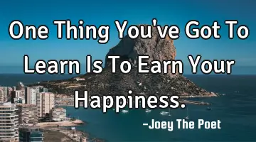 One Thing You've Got To Learn Is To Earn Your Happiness.