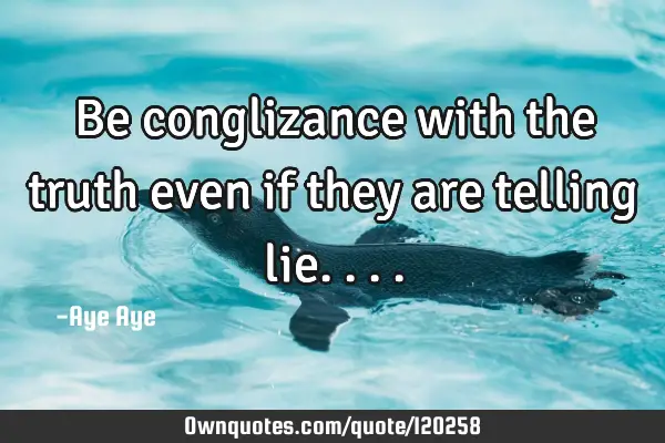 Be conglizance with the truth even if they are telling