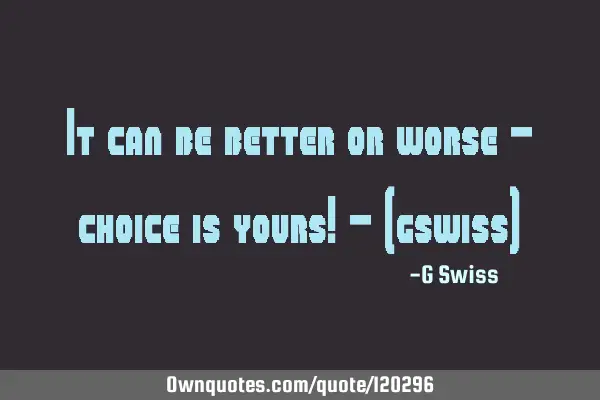 It can be better or worse - choice is yours! - (gswiss)