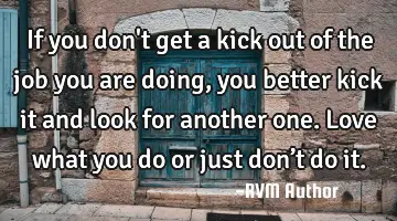 If you don't get a kick out of the job you are doing, you better kick it and look for another one. L