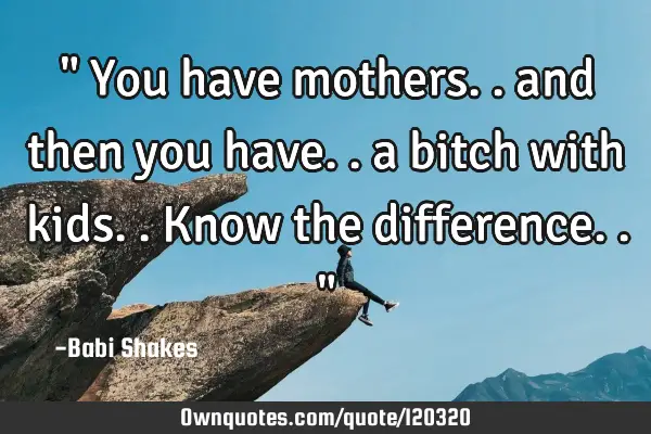 " You have mothers.. and then you have.. a bitch with kids.. Know the difference.. "