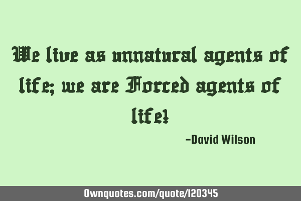We live as unnatural agents of life; we are Forced agents of life!