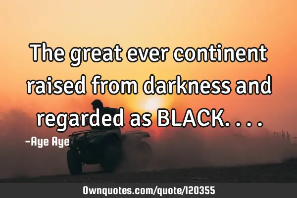 The great ever continent raised from darkness and regarded as BLACK
