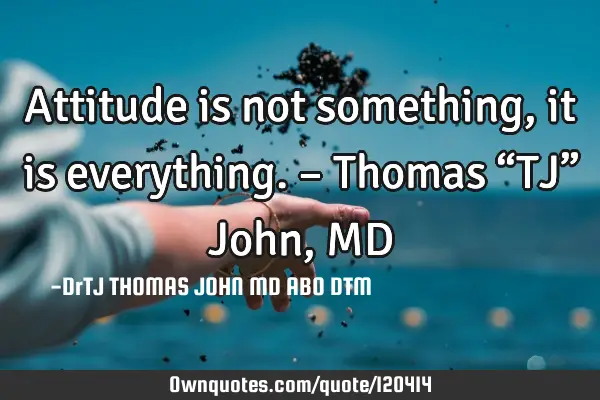 Attitude is not something, it is everything. – Thomas “TJ” John, MD