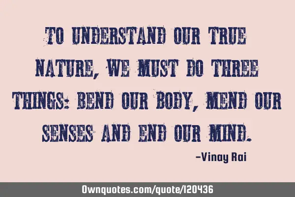 To understand our true nature, we must do three things: Bend our body, mend our senses and end our