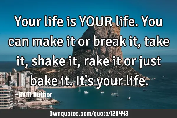 Your life is YOUR life. You can make it or break it, take it, shake it, rake it or just bake it. It