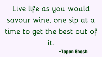Live life as you would savour wine, one sip at a time to get the best out of it.