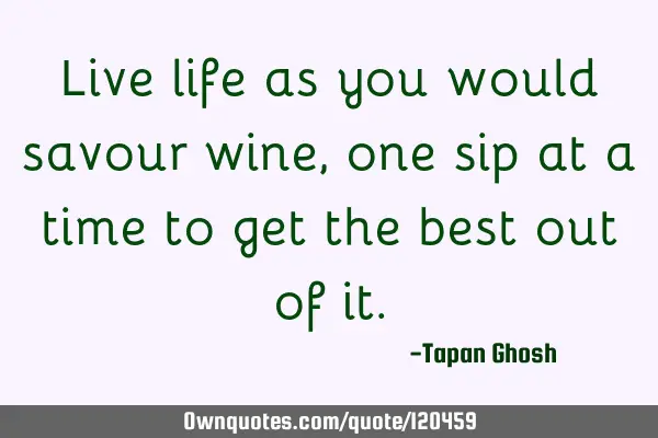 Live life as you would savour wine, one sip at a time to get the best out of