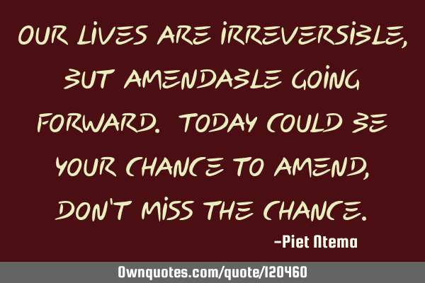Our lives are irreversible, but amendable going forward. Today could be your chance to amend, don