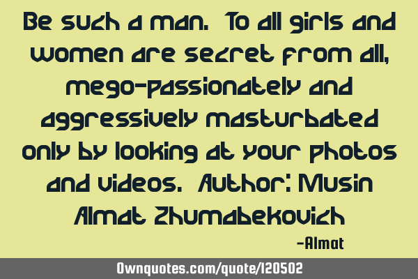 Be such a man. To all girls and women are secret from all, mego-passionately and aggressively