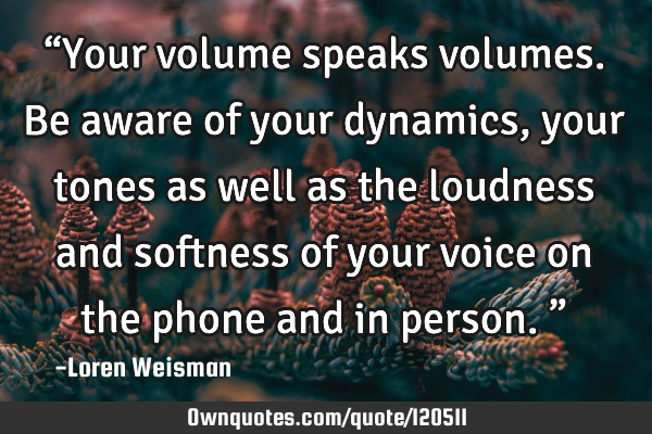 “Your volume speaks volumes. Be aware of your dynamics, your tones as well as the loudness and