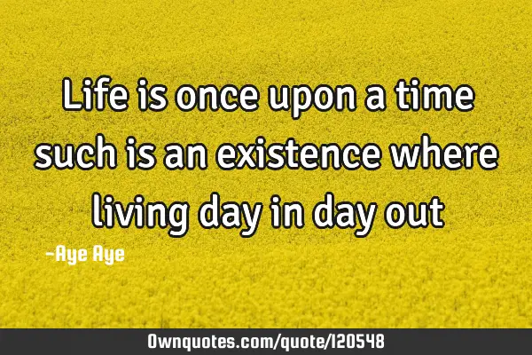 Life is once upon a time such is an existence where living day in day