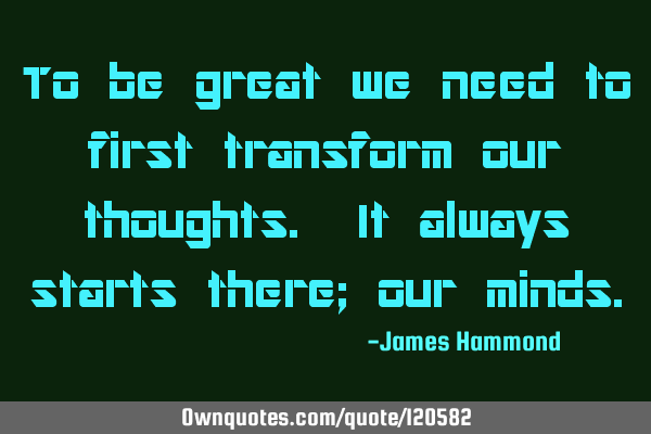 To be great we need to first transform our thoughts. It always starts there; our