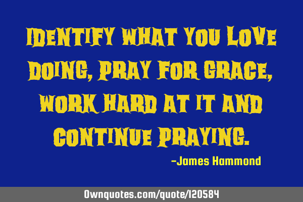 Identify what you love doing, pray for grace, work hard at it and continue