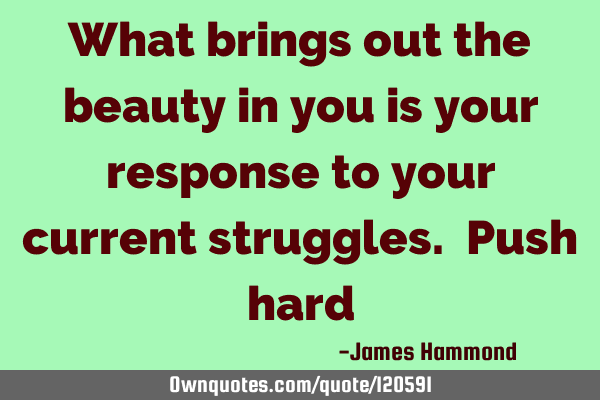What brings out the beauty in you is your response to your current struggles. Push