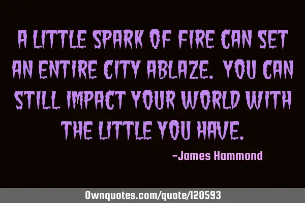 A little spark of fire can set an entire city ablaze. You can still impact your world with the