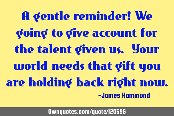 A gentle reminder! We going to give account for the talent given us. Your world needs that gift you