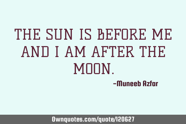 THE SUN IS BEFORE ME AND I AM AFTER THE MOON