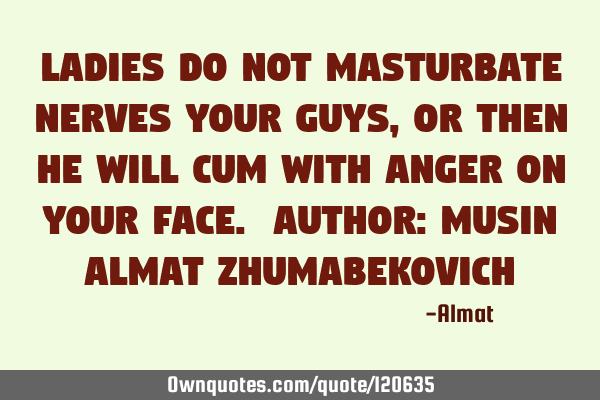 Ladies do not masturbate nerves your guys, or then he will cum with anger on your face. Author: M