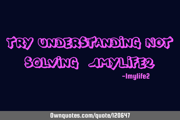 Try understanding NOT solving -1mylife2