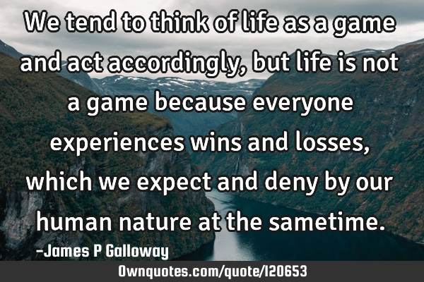 We tend to think of life as a game and act accordingly,but life is not a game because everyone