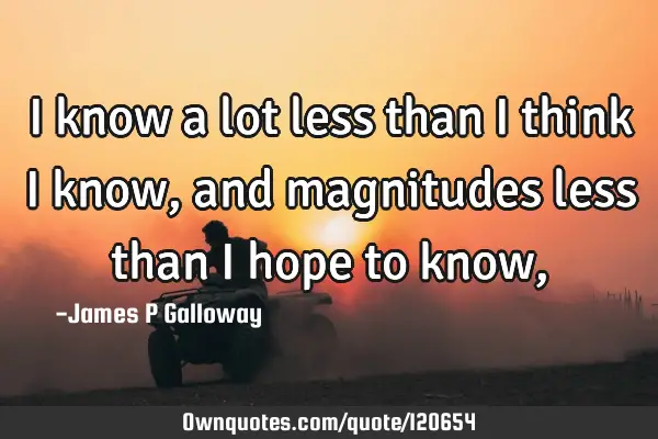 I know a lot less than I think I know, and magnitudes less than I hope to know,