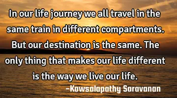 In our life journey we all travel in the same train in different compartments. But our destination