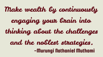 Make wealth by continuously engaging your brain into thinking about the challenges and the noblest