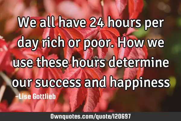 We all have 24 hours per day rich or poor. How we use these hours determine our success and