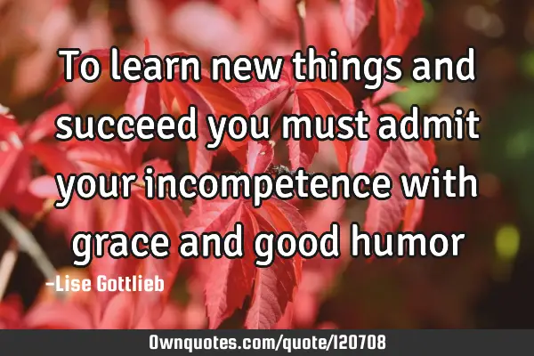 To learn new things and succeed you must admit your incompetence with grace and good