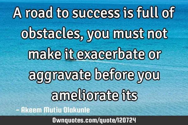 A road to success is full of obstacles, you must not make it exacerbate or aggravate before you